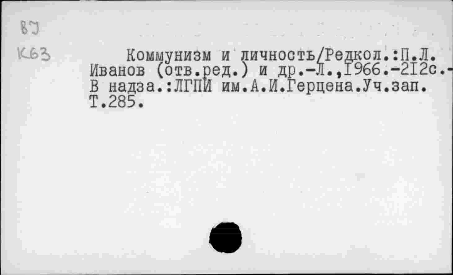 ﻿1С£>Ъ
Коммунизм и личность/Редкол.:П.Л. Иванов (отв.ред.) и др.-Л.,1966.-212с. В надза.:ЛГПИ им.А.И.Герцена.Уч.зап. Т.285.